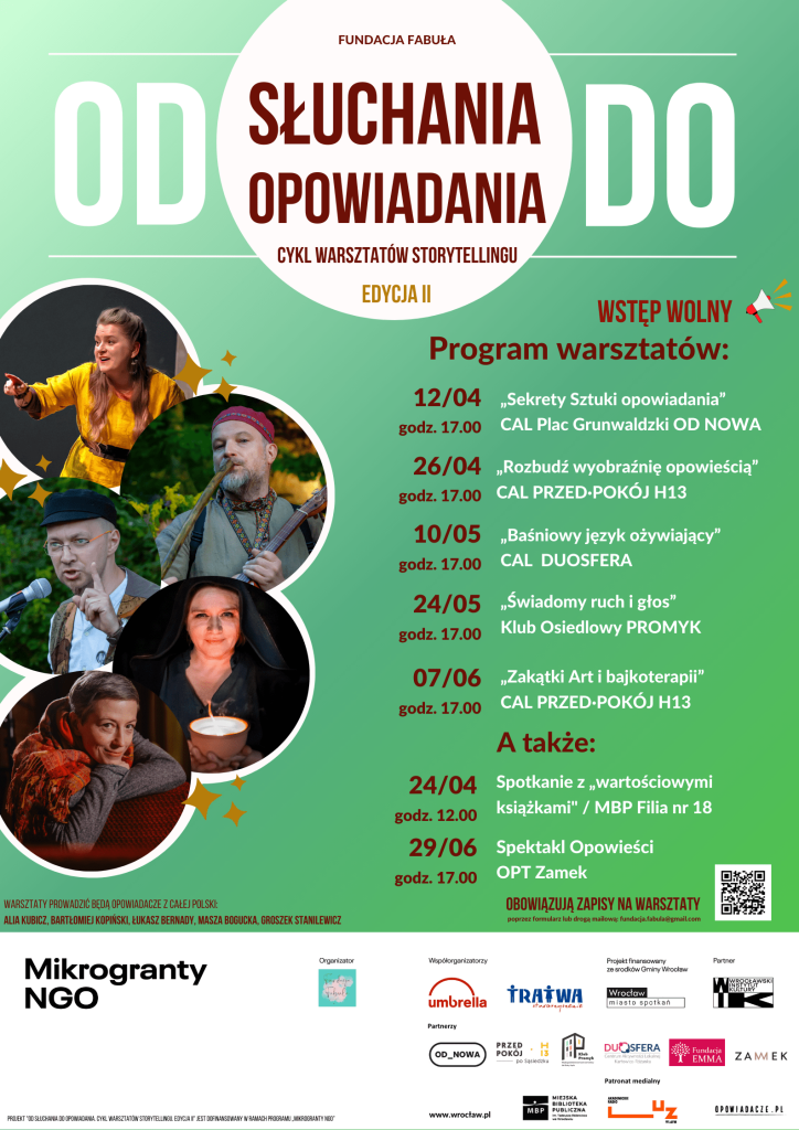 Kolorowy plakat: na zielonym tle białe koło z napisem "od słuchania do opowiadania. Cykl warsztatów storytellingu". Poniżej po lewej stronie pięć zdjęć osób prowadzących warsztaty. Obok program warsztatów: 12 kwietnia, 17:00 - „Sekrety Sztuki Opowiadania” - CAL Plac Grunwaldzki OD NOWA; 26 kwietnia, 17:00 - „Rozbudź wyobraźnię opowieścią!” - CAL PRZED·POKÓJ H13; 10 maja, 17:00 - „Baśniowy język ożywiający” - CAL DUOSFERA; 24 maja, 17:00 - „Świadomy ruch i głos” - Klub Osiedlowy Promyk; 7 czerwca, 17:00 - „Zakatki Art i bajkoterapii” - CAL PRZED·POKÓJ H13 oraz 24 kwietnia, 12:00  - spotkanie z „wartościowymi książkami” - MBP filia nr 18; 29 czerwca, 17:00 - spektakl opowieści - OPT Zamek.