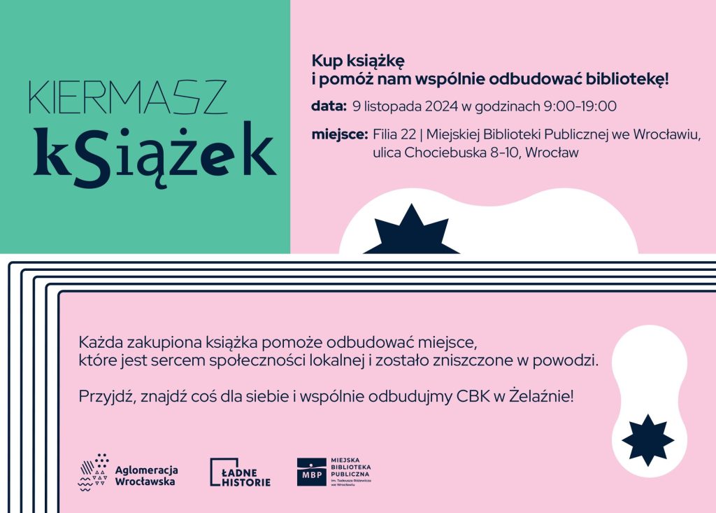 materiały organizatora Kolorowa grafika. Na zielonym tle ciemny napis: kiermasz książek. Obok na różowym tle ciemny tekst: Kup książkę i pomóż nam wspólnie odbudować bibliotekę! Data: 9 listopada 2024 w godzinach 9-19; miejsce: filia 22 miejskiej biblioteki publicznej we Wrocławiu, ul. Chociebuska 8-10. Każda zakupiona książka pomoże odbudować miejsce, które jest sercem społeczności lokalnej i zostało zniszczone w powodzi. Przyjdź, znajdź coś dla siebie i wspólnie odbudujmy CBK w Żelaźnie!