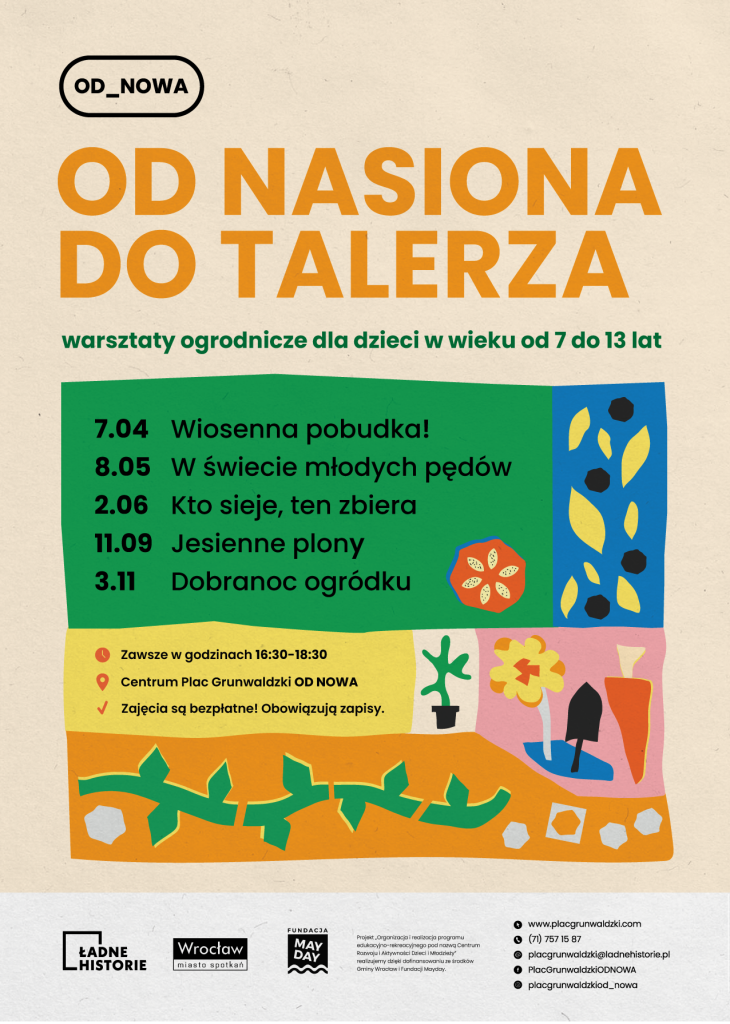 Kolorowy plakat. U góry napis: od nasiona do talerza, warsztaty ogrodnicze dla dzieci w wieku od 7 do 13 lat. Poniżej harmonogram zajęć: 07.04 Wiosenna pobudka; 08.05 W świecie młodych pędów; 02.06 Kto sieje, ten zbiera; 11.09 Jesienne plony; 03.11 Dobranoc ogródku. Niżej tekst: zawsze w godzinach 16:30-18:30 w Plac Grunwaldzki Od Nowa. Zajęcia są bezpłatne, obowiązują zapisy.